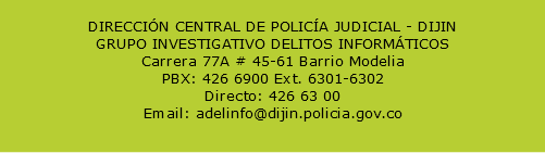  DIRECCIÓN CENTRAL DE POLICÍA JUDICIAL - DIJIN GRUPO INVESTIGATIVO DELITOS INFORMÁTICOS Carrera 77A # 45-61 Barrio Modelia PBX: 426 6900 Ext. 6301-6302 Directo: 426 63 00 Email: adelinfo@dijin.policia.gov.co 