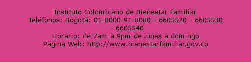  Instituto Colombiano de Bienestar Familiar Teléfonos: Bogotá: 01-8000-91-8080 - 6605520 - 6605530 - 6605540 Horario: de 7am a 9pm de lunes a domingo Página Web: http://www.bienestarfamiliar.gov.co 