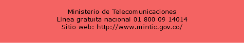  Ministerio de Telecomunicaciones Línea gratuita nacional 01 800 09 14014 Sitio web: http://www.mintic.gov.co/ 