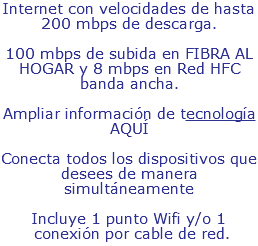 Internet con velocidades de hasta 200 mbps de descarga. 100 mbps de subida en FIBRA AL HOGAR y 8 mbps en Red HFC banda ancha. Ampliar información de tecnología AQUÍ Conecta todos los dispositivos que desees de manera simultáneamente Incluye 1 punto Wifi y/o 1 conexión por cable de red.