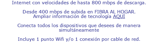 Internet con velocidades de hasta 500 mbps de descarga. Desde 250 mbps de subida FIBRA AL HOGAR. Ampliar información de tecnología AQUÍ Conecta todos los dispositivos que desees de manera simultáneamente Incluye 1 punto Wifi y 1 punto de conexión por cable de red.