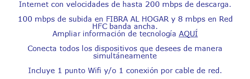 Internet con velocidades de hasta 200 mbps de descarga. 100 mbps de subida en FIBRA AL HOGAR y 8 mbps en Red HFC banda ancha. Ampliar información de tecnología AQUÍ Conecta todos los dispositivos que desees de manera simultáneamente Incluye 1 punto Wifi y 1 punto de conexión por cable de red.