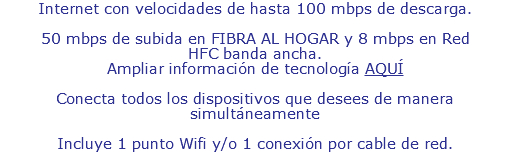 Internet con velocidades de hasta 100 mbps de descarga. 50 mbps de subida en FIBRA AL HOGAR y 8 mbps en Red HFC banda ancha. Ampliar información de tecnología AQUÍ Conecta todos los dispositivos que desees de manera simultáneamente Incluye 1 punto Wifi y 1 punto de conexión por cable de red.