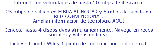 Internet con velocidades de hasta 50 mbps de descarga. Desde 25 mbps de subida en FIBRA AL HOGAR y desde 5 mbps de subida en RED CONVENCIONAL. Ampliar información de tecnología AQUÍ Conecta hasta 4 dispositivos simultáneamente. Navega en redes sociales y videos en línea. Incluye 1 punto Wifi y 1 punto de conexión por cable de red.