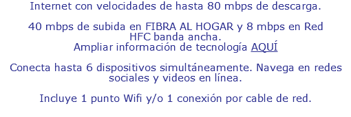Internet con velocidades de hasta 80 mbps de descarga. 40 mbps de subida en FIBRA AL HOGAR y 8 mbps en Red HFC banda ancha. Ampliar información de tecnología AQUÍ Conecta hasta 6 dispositivos simultáneamente. Navega en redes sociales y videos en línea. Incluye 1 punto Wifi y 1 punto de conexión por cable de red.