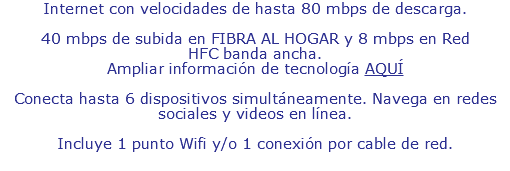 Internet con velocidades de hasta 70 mbps de descarga. Desde 5 mbps de subida en RED CONVENCIONAL y desde 35 mbps de subida en FIBRA AL HOGAR. Ampliar información de tecnología AQUÍ Conecta hasta 6 dispositivos simultáneamente. Navega en redes sociales y videos en línea. Incluye 1 punto Wifi y 1 punto de conexión por cable de red.